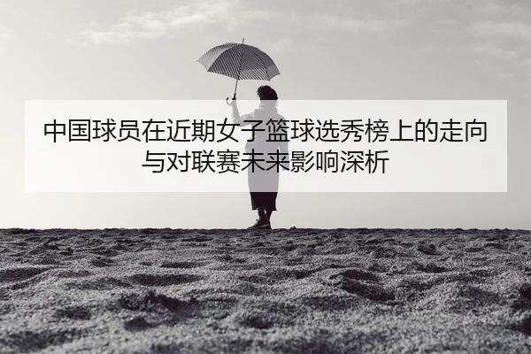 中国球员在近期女子篮球选秀榜上的走向与对联赛未来影响深析